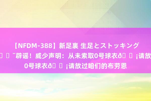 【NFDM-388】新足裏 生足とストッキングの足裏 Vol.3 ?辟谣！威少声明：从未索取0号球衣?请放过咱们的布劳恩