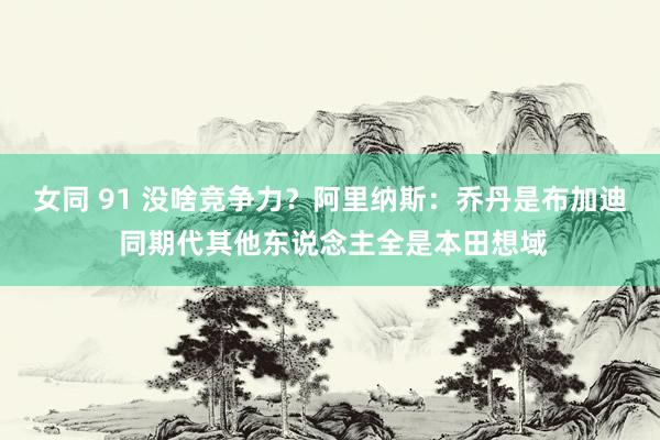 女同 91 没啥竞争力？阿里纳斯：乔丹是布加迪 同期代其他东说念主全是本田想域