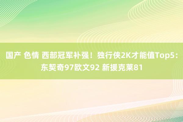 国产 色情 西部冠军补强！独行侠2K才能值Top5：东契奇97欧文92 新援克莱81