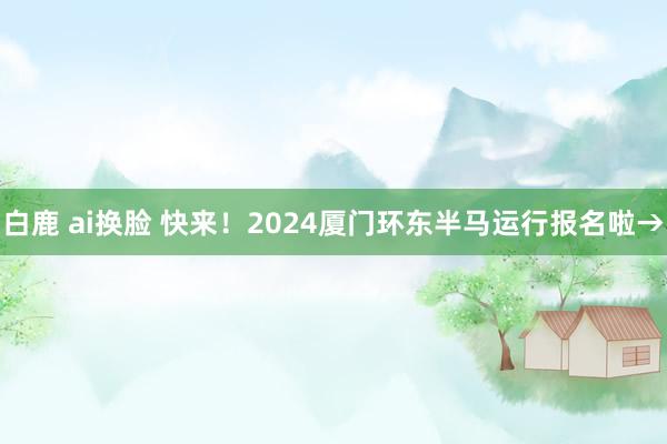 白鹿 ai换脸 快来！2024厦门环东半马运行报名啦→