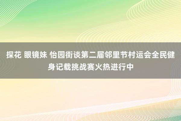 探花 眼镜妹 怡园街谈第二届邻里节村运会全民健身记载挑战赛火热进行中