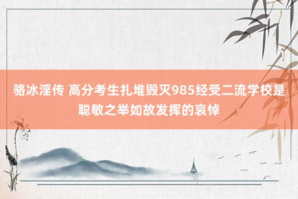 骆冰淫传 高分考生扎堆毁灭985经受二流学校是聪敏之举如故发挥的哀悼