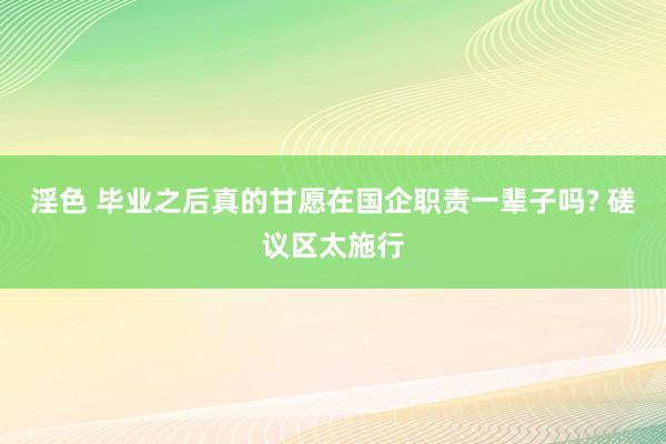 淫色 毕业之后真的甘愿在国企职责一辈子吗? 磋议区太施行