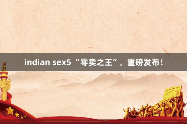 indian sex5 “零卖之王”，重磅发布！