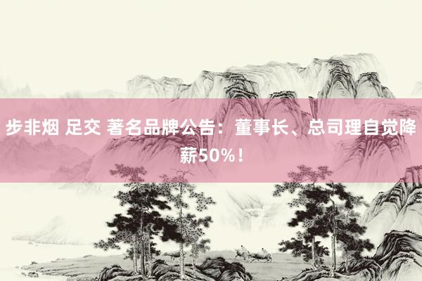 步非烟 足交 著名品牌公告：董事长、总司理自觉降薪50%！