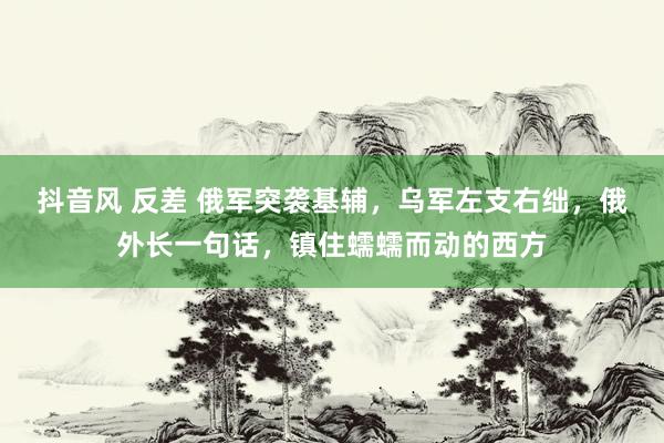 抖音风 反差 俄军突袭基辅，乌军左支右绌，俄外长一句话，镇住蠕蠕而动的西方