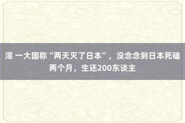 淫 一大国称“两天灭了日本”，没念念到日本死磕两个月，生还200东谈主