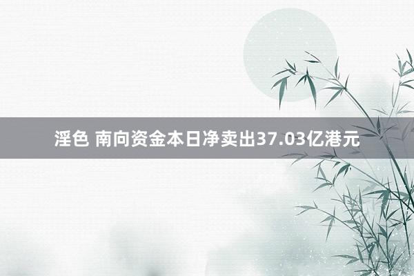 淫色 南向资金本日净卖出37.03亿港元