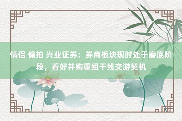 情侣 偷拍 兴业证券：券商板块现时处于磨底阶段，看好并购重组干线交游契机