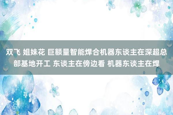 双飞 姐妹花 巨额量智能焊合机器东谈主在深超总部基地开工 东谈主在傍边看 机器东谈主在焊