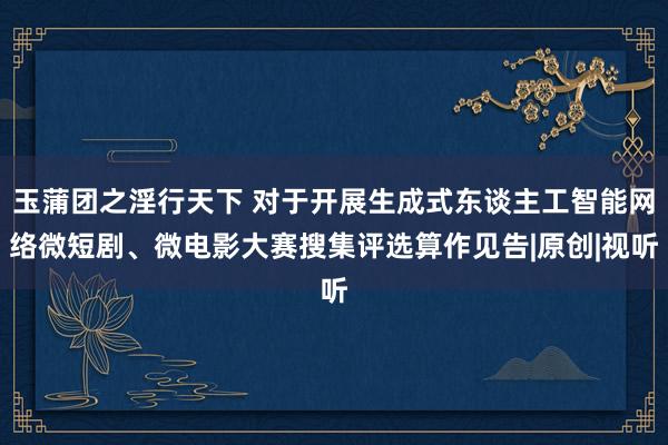 玉蒲团之淫行天下 对于开展生成式东谈主工智能网络微短剧、微电影大赛搜集评选算作见告|原创|视听