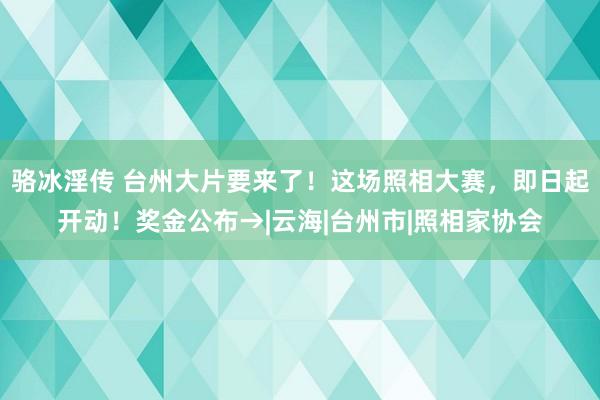 骆冰淫传 台州大片要来了！这场照相大赛，即日起开动！奖金公布→|云海|台州市|照相家协会