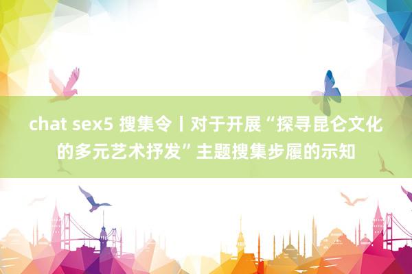 chat sex5 搜集令丨对于开展“探寻昆仑文化的多元艺术抒发”主题搜集步履的示知