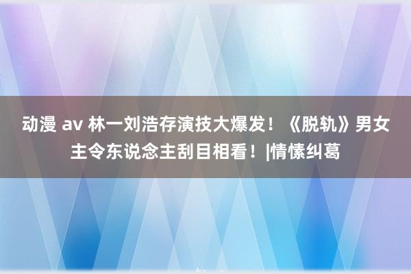 动漫 av 林一刘浩存演技大爆发！《脱轨》男女主令东说念主刮目相看！|情愫纠葛