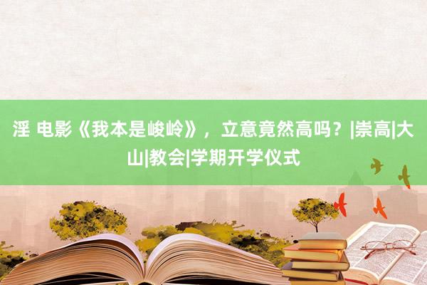 淫 电影《我本是峻岭》，立意竟然高吗？|崇高|大山|教会|学期开学仪式