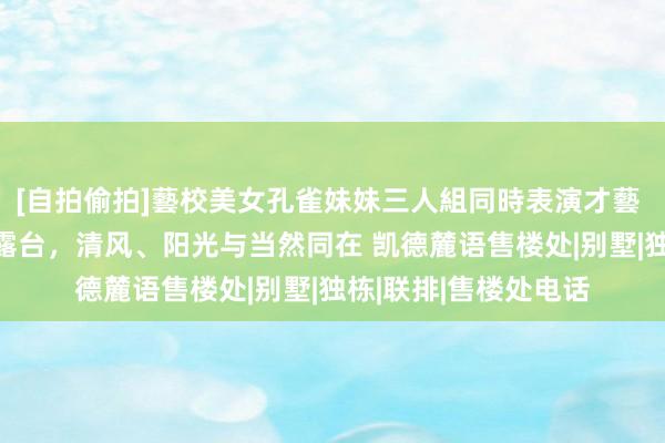 [自拍偷拍]藝校美女孔雀妹妹三人組同時表演才藝 凯德麓语售楼处 大露台，清风、阳光与当然同在 凯德麓语售楼处|别墅|独栋|联排|售楼处电话