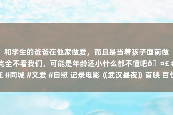 和学生的爸爸在他家做爱，而且是当着孩子面前做爱，太刺激了，孩子完全不看我们，可能是年龄还小什么都不懂吧🤣 #同城 #文爱 #自慰 记录电影《武汉昼夜》首映 百位电影东谈主致意武汉