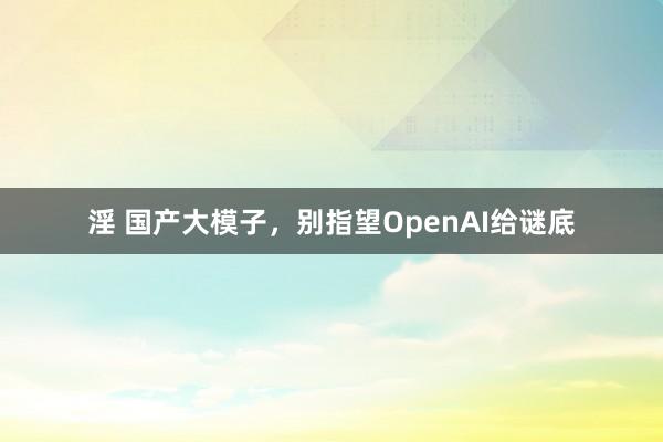 淫 国产大模子，别指望OpenAI给谜底