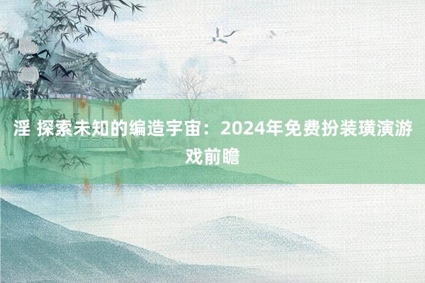 淫 探索未知的编造宇宙：2024年免费扮装璜演游戏前瞻