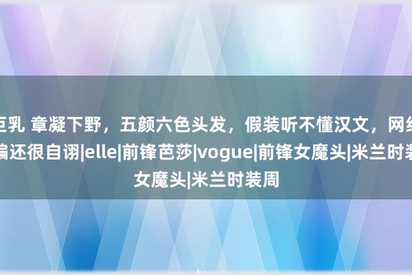 巨乳 章凝下野，五颜六色头发，假装听不懂汉文，网红主编还很自诩|elle|前锋芭莎|vogue|前锋女魔头|米兰时装周