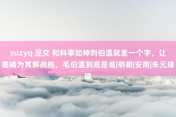 suzyq 足交 和料事如神刘伯温就差一个字，让嘉靖为其解战袍，毛伯温到底是谁|明朝|安南|朱元璋