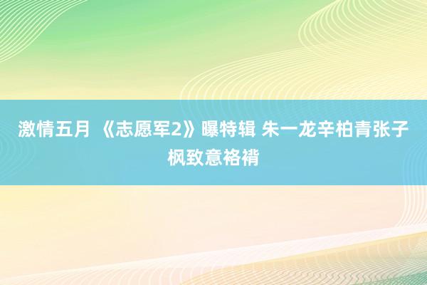 激情五月 《志愿军2》曝特辑 朱一龙辛柏青张子枫致意袼褙