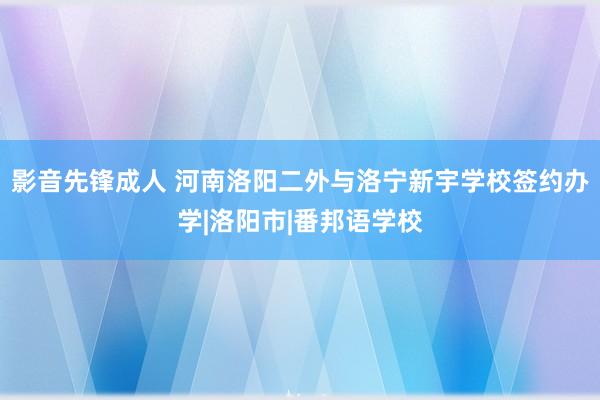 影音先锋成人 河南洛阳二外与洛宁新宇学校签约办学|洛阳市|番邦语学校