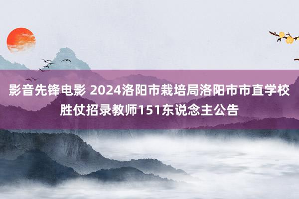 影音先锋电影 2024洛阳市栽培局洛阳市市直学校胜仗招录教师151东说念主公告