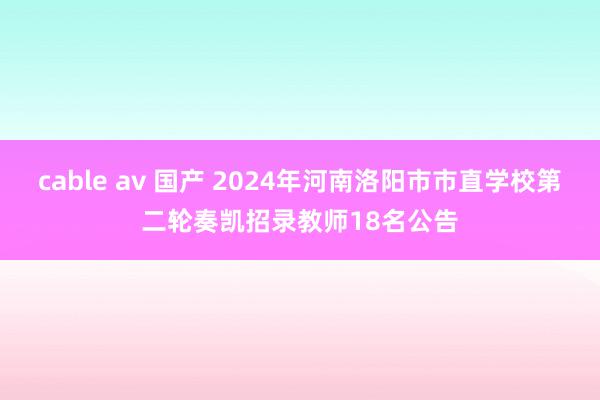 cable av 国产 2024年河南洛阳市市直学校第二轮奏凯招录教师18名公告