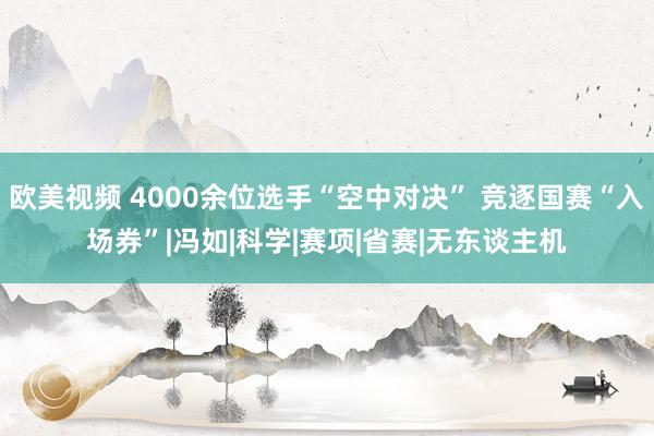 欧美视频 4000余位选手“空中对决” 竞逐国赛“入场券”|冯如|科学|赛项|省赛|无东谈主机