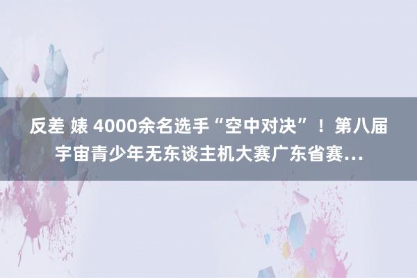 反差 婊 4000余名选手“空中对决” ！第八届宇宙青少年无东谈主机大赛广东省赛…