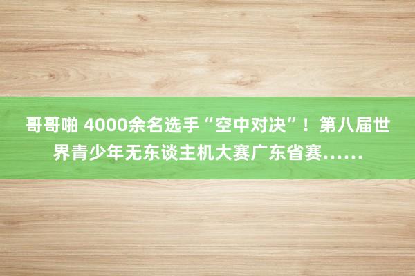 哥哥啪 4000余名选手“空中对决”！第八届世界青少年无东谈主机大赛广东省赛……