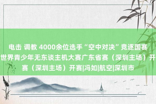 电击 调教 4000余位选手“空中对决”竞逐国赛“入场券”！第八届世界青少年无东谈主机大赛广东省赛（深圳主场）开赛|冯如|航空|深圳市