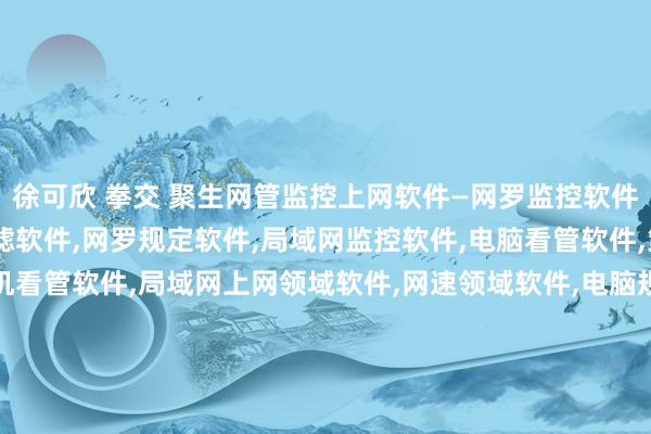 徐可欣 拳交 聚生网管监控上网软件—网罗监控软件，上网领域软件，网罗过滤软件，网罗规定软件，局域网监控软件，电脑看管软件，策划机监控软件，策划机看管软件，局域网上网领域软件，网速领域软件，电脑规定软件，网罗规定软件，看管局域网软件，监控局域网软件，监控电脑P2P下载，规定局域网P2P软件，退却炒股软件，规定网游软件