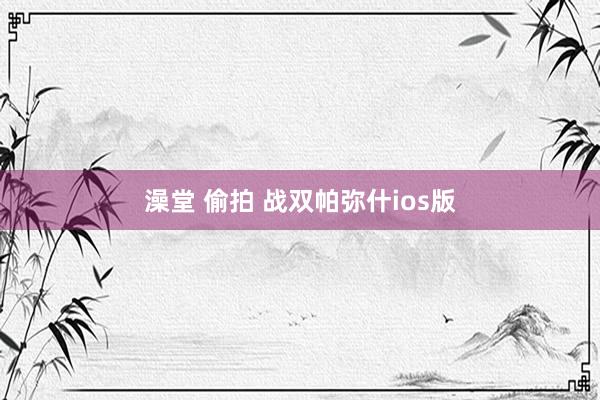 澡堂 偷拍 战双帕弥什ios版