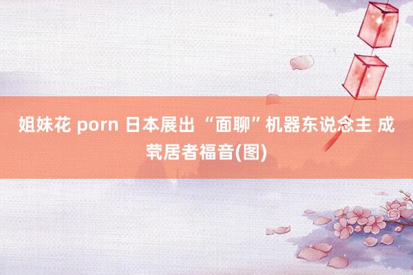 姐妹花 porn 日本展出 “面聊”机器东说念主 成茕居者福音(图)