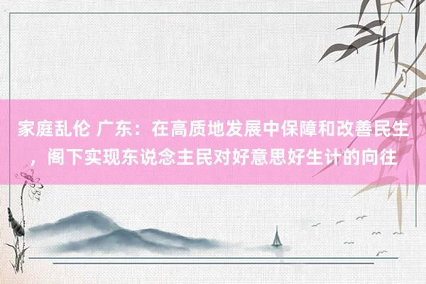 家庭乱伦 广东：在高质地发展中保障和改善民生，阁下实现东说念主民对好意思好生计的向往