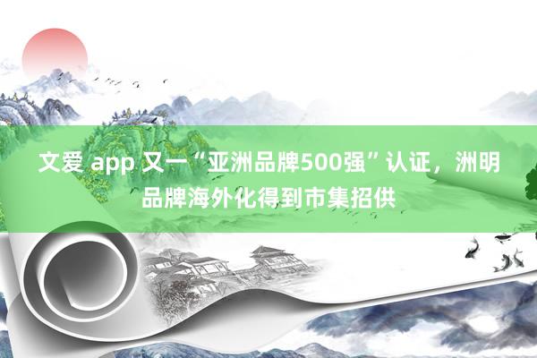 文爱 app 又一“亚洲品牌500强”认证，洲明品牌海外化得到市集招供