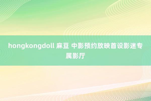 hongkongdoll 麻豆 中影预约放映首设影迷专属影厅