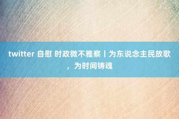 twitter 自慰 时政微不雅察丨为东说念主民放歌，为时间铸魂