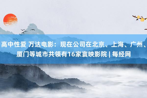 高中性爱 万达电影：现在公司在北京、上海、广州、厦门等城市共领有16家寰映影院 | 每经网