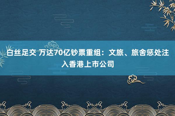 白丝足交 万达70亿钞票重组：文旅、旅舍惩处注入香港上市公司