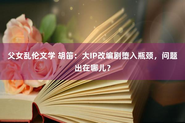 父女乱伦文学 胡笛：大IP改编剧堕入瓶颈，问题出在哪儿？