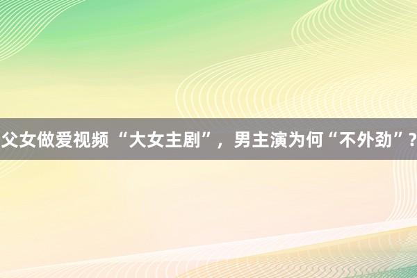 父女做爱视频 “大女主剧”，男主演为何“不外劲”？