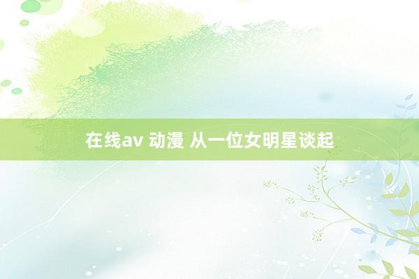 在线av 动漫 从一位女明星谈起