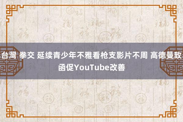 台灣 拳交 延续青少年不雅看枪支影片不周 高德曼致函促YouTube改善