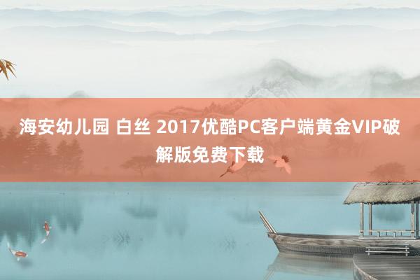 海安幼儿园 白丝 2017优酷PC客户端黄金VIP破解版免费下载