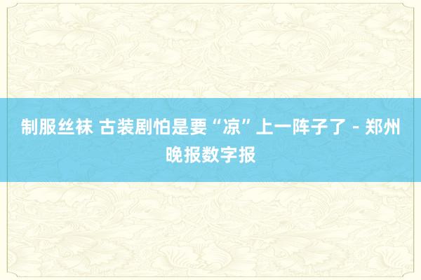 制服丝袜 古装剧怕是要“凉”上一阵子了－郑州晚报数字报