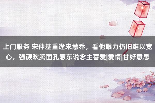 上门服务 宋仲基重逢宋慧乔，看他眼力仍旧难以宽心，强颜欢腾面孔惹东说念主喜爱|爱情|甘好意思