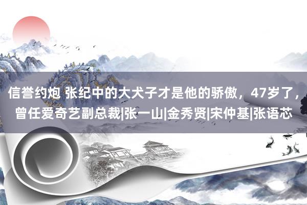 信誉约炮 张纪中的大犬子才是他的骄傲，47岁了，曾任爱奇艺副总裁|张一山|金秀贤|宋仲基|张语芯